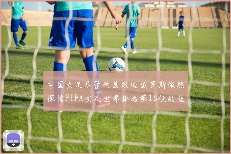 中国女足尽管两度败给俄罗斯依然保持FIFA女足世界排名第16位的佳绩
