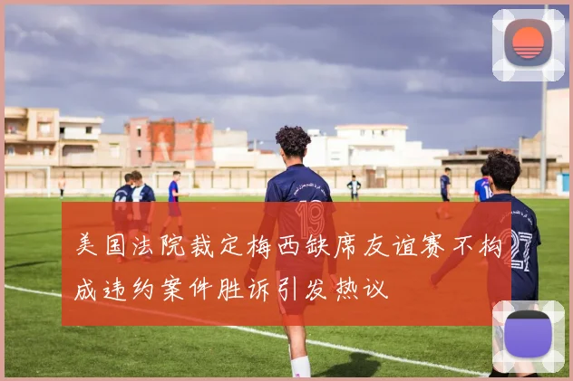 美国法院裁定梅西缺席友谊赛不构成违约案件胜诉引发热议