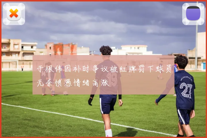 于根伟因补时争议被红牌罚下球员无奈愤懑情绪高涨