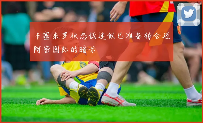 卡塞米罗状态低迷似已准备转会迈阿密国际的暗示