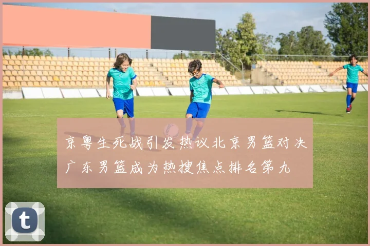 京粤生死战引发热议北京男篮对决广东男篮成为热搜焦点排名第九
