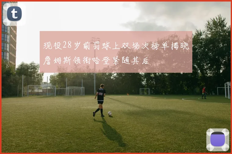 现役28岁前罚球上双场次榜单揭晓詹姆斯领衔哈登紧随其后