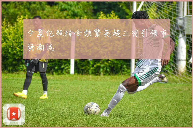 今夏亿级转会频繁英超三将引领市场潮流