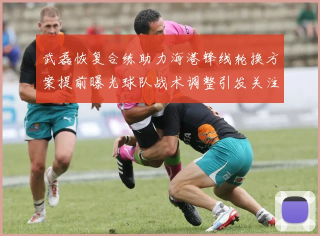 武磊恢复合练助力海港锋线轮换方案提前曝光球队战术调整引发关注