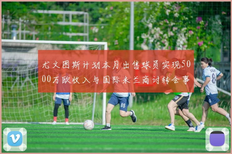 尤文图斯计划本月出售球员实现5000万欧收入与国际米兰商讨转会事宜