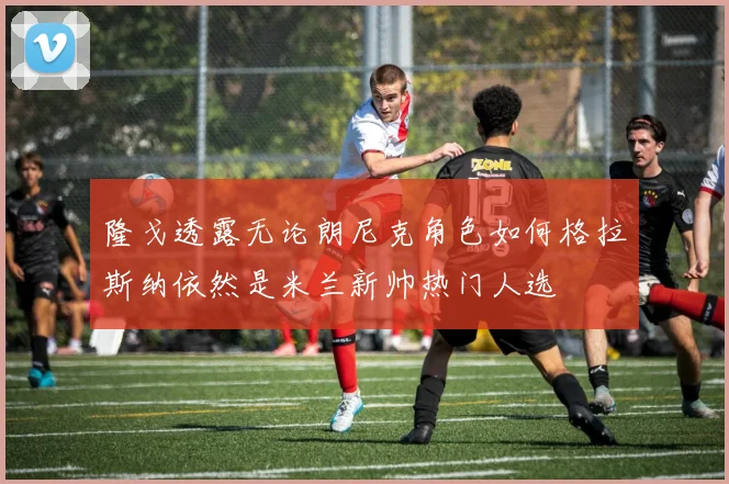 隆戈透露无论朗尼克角色如何格拉斯纳依然是米兰新帅热门人选