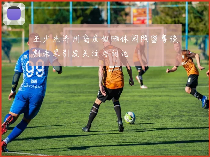 王少杰济州岛度假晒休闲照留粤谈判未果引发关注与讨论