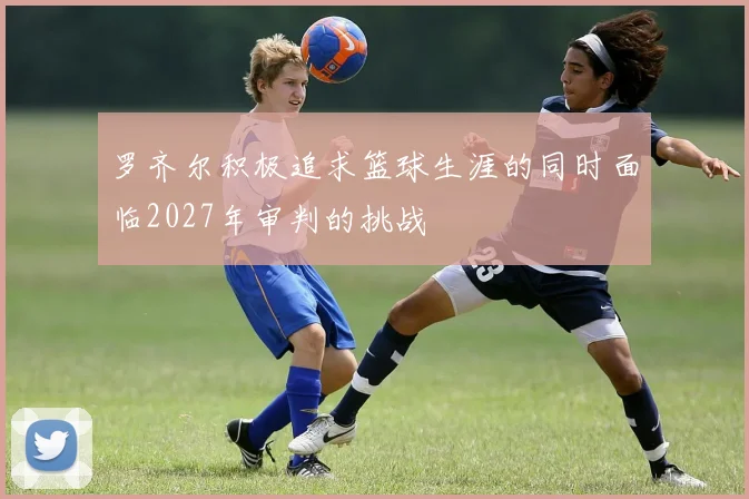 罗齐尔积极追求篮球生涯的同时面临2027年审判的挑战