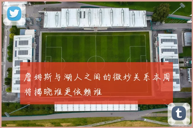 詹姆斯与湖人之间的微妙关系本周将揭晓谁更依赖谁