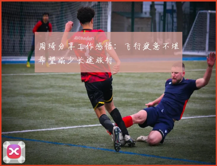 周琦分享工作感悟：飞行疲惫不堪希望减少长途旅行