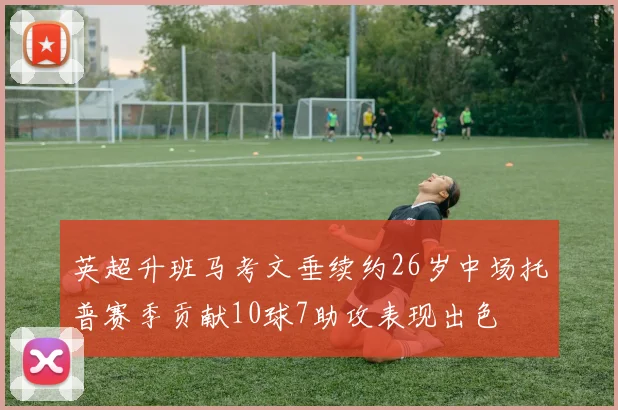 英超升班马考文垂续约26岁中场托普赛季贡献10球7助攻表现出色