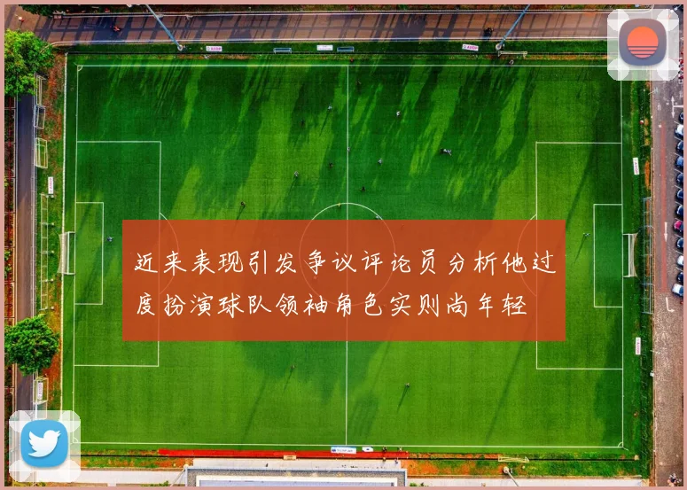 近来表现引发争议评论员分析他过度扮演球队领袖角色实则尚年轻