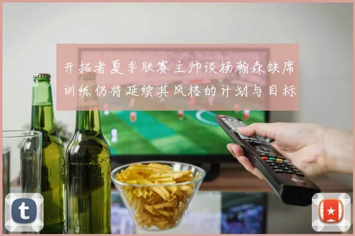 开拓者夏季联赛主帅谈杨瀚森缺席训练仍将延续其风格的计划与目标