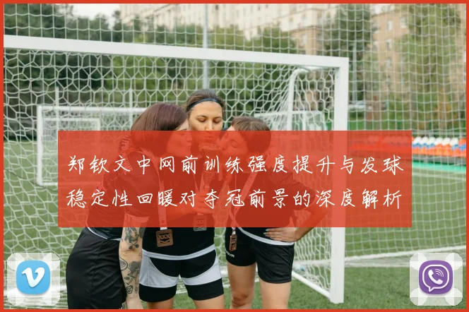 郑钦文中网前训练强度提升与发球稳定性回暖对夺冠前景的深度解析