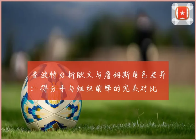 香波特分析欧文与詹姆斯角色差异：得分手与组织前锋的完美对比