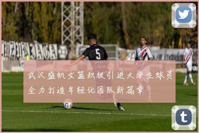 武汉盛帆女篮积极引进大学生球员全力打造年轻化团队新篇章