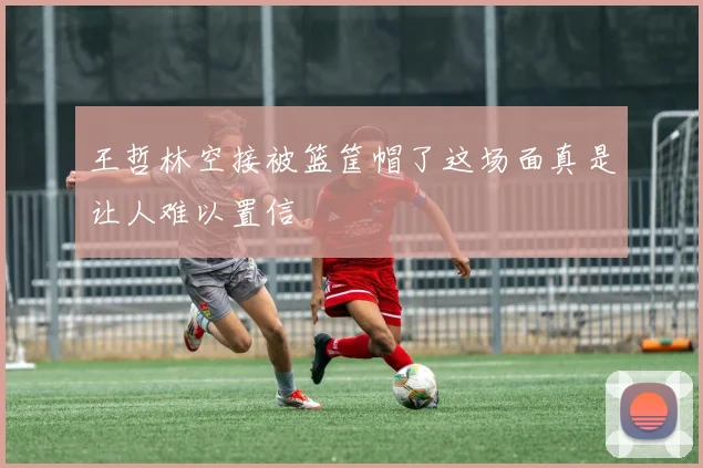 王哲林空接被篮筐帽了这场面真是让人难以置信