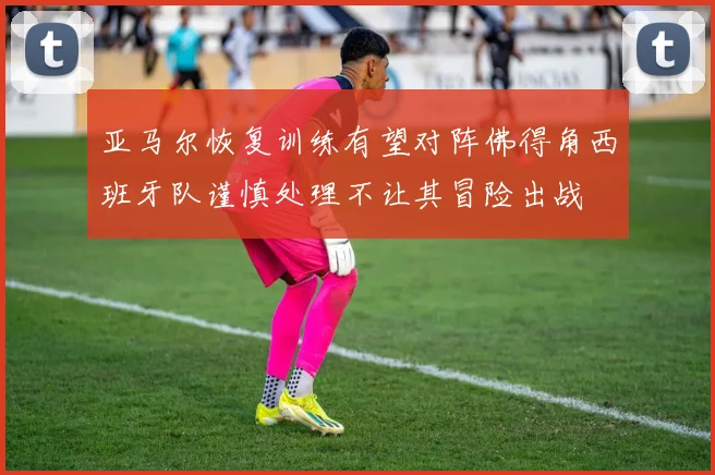 亚马尔恢复训练有望对阵佛得角西班牙队谨慎处理不让其冒险出战