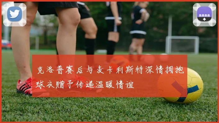 克洛普赛后与麦卡利斯特深情拥抱球衣赠予传递温暖情谊