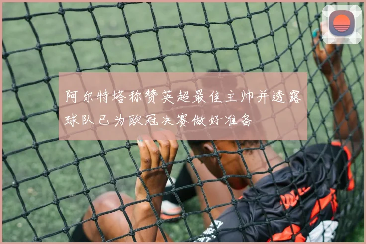 阿尔特塔称赞英超最佳主帅并透露球队已为欧冠决赛做好准备
