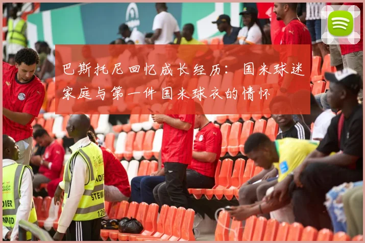 巴斯托尼回忆成长经历：国米球迷家庭与第一件国米球衣的情怀