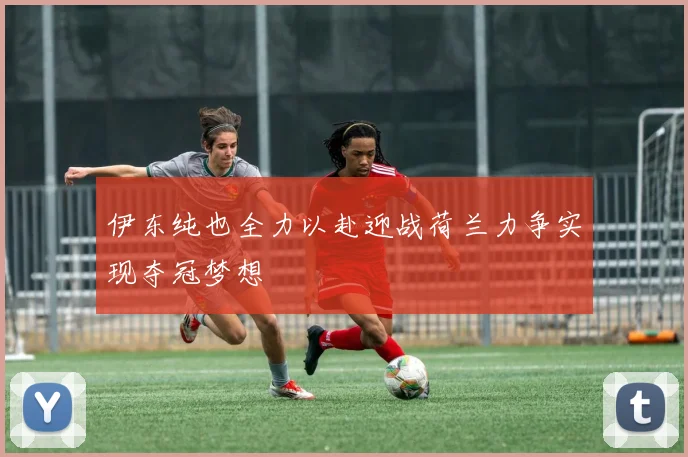 伊东纯也全力以赴迎战荷兰力争实现夺冠梦想