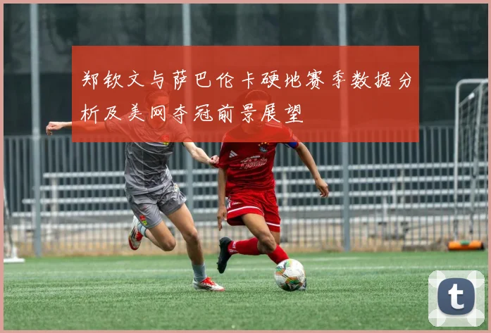 郑钦文与萨巴伦卡硬地赛季数据分析及美网夺冠前景展望