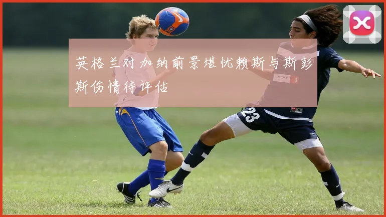 英格兰对加纳前景堪忧赖斯与斯彭斯伤情待评估