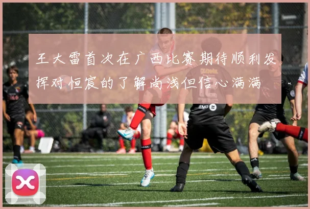 王大雷首次在广西比赛期待顺利发挥对恒宸的了解尚浅但信心满满