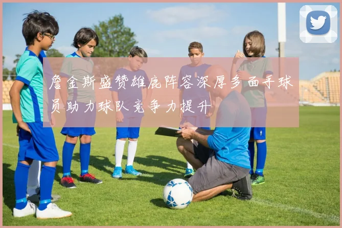 詹金斯盛赞雄鹿阵容深厚多面手球员助力球队竞争力提升