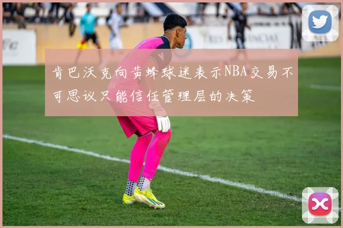 肯巴沃克向黄蜂球迷表示NBA交易不可思议只能信任管理层的决策