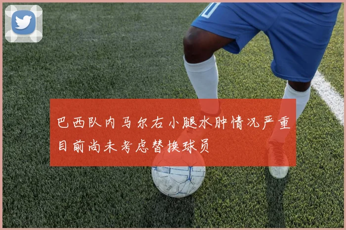巴西队内马尔右小腿水肿情况严重目前尚未考虑替换球员