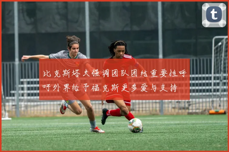 比克斯塔夫强调团队团结重要性呼吁外界给予福克斯更多爱与支持