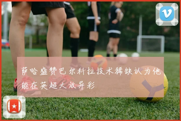 萨哈盛赞巴尔科拉技术稀缺认为他能在英超大放异彩